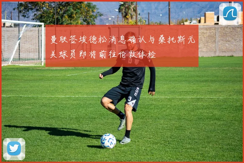 曼联签埃德松消息确认与桑托斯无关球员即将前往伦敦体检