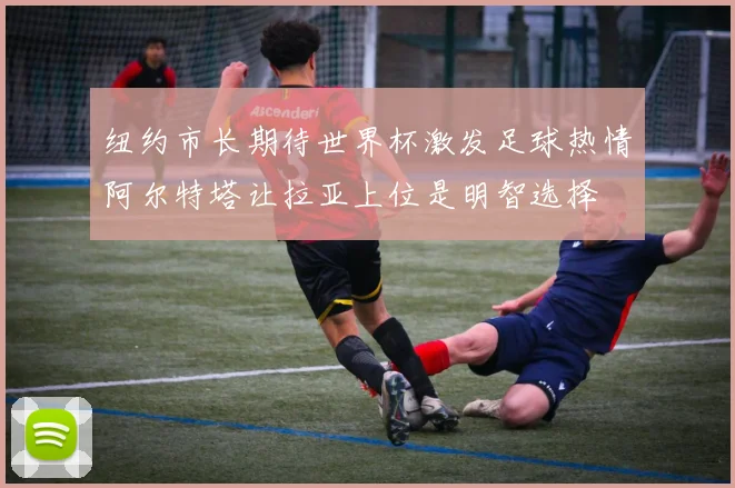 纽约市长期待世界杯激发足球热情阿尔特塔让拉亚上位是明智选择