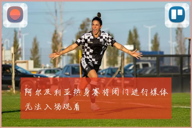 阿尔及利亚热身赛将闭门进行媒体无法入场观看
