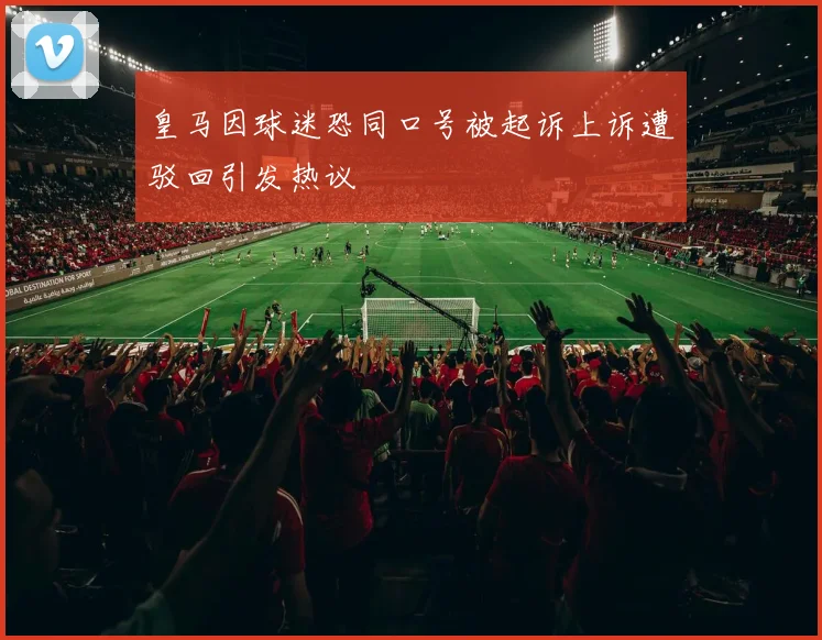 皇马因球迷恐同口号被起诉上诉遭驳回引发热议