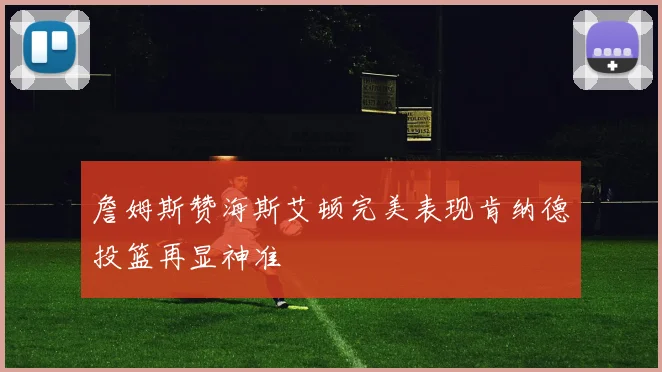 詹姆斯赞海斯艾顿完美表现肯纳德投篮再显神准