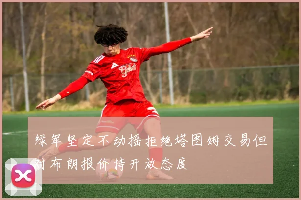 绿军坚定不动摇拒绝塔图姆交易但对布朗报价持开放态度