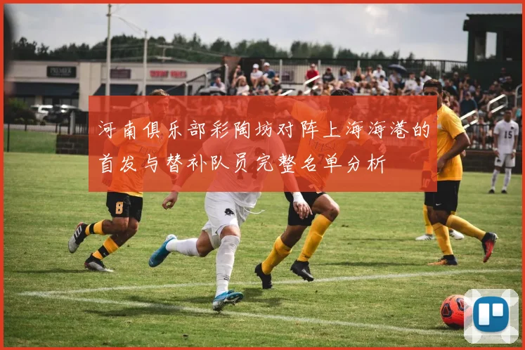 河南俱乐部彩陶坊对阵上海海港的首发与替补队员完整名单分析