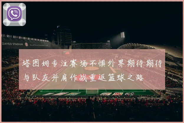 塔图姆专注赛场不惧外界期待期待与队友并肩作战重返篮球之路