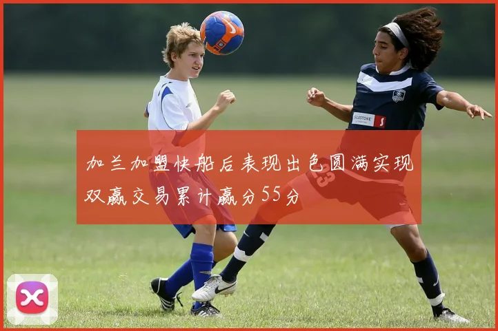 加兰加盟快船后表现出色圆满实现双赢交易累计赢分55分