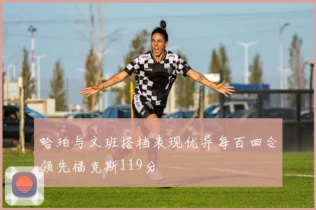 哈珀与文班搭档表现优异每百回合领先福克斯119分