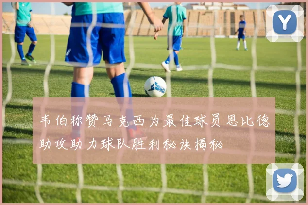 韦伯称赞马克西为最佳球员恩比德助攻助力球队胜利秘诀揭秘