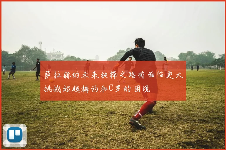 萨拉赫的未来抉择之路将面临更大挑战超越梅西和C罗的困境