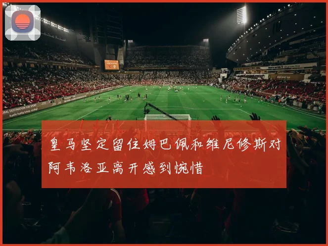 皇马坚定留住姆巴佩和维尼修斯对阿韦洛亚离开感到惋惜