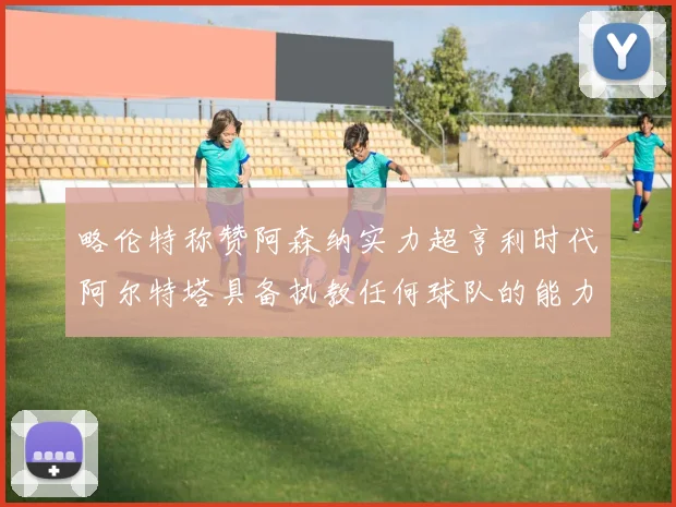 略伦特称赞阿森纳实力超亨利时代阿尔特塔具备执教任何球队的能力