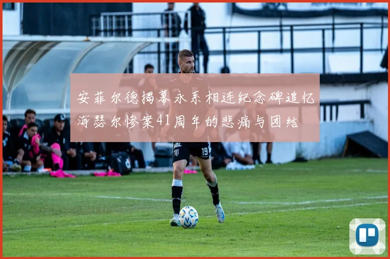 安菲尔德揭幕永系相连纪念碑追忆海瑟尔惨案41周年的悲痛与团结