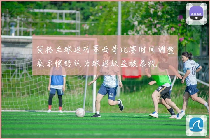 英格兰球迷对墨西哥比赛时间调整表示愤怒认为球迷权益被忽视