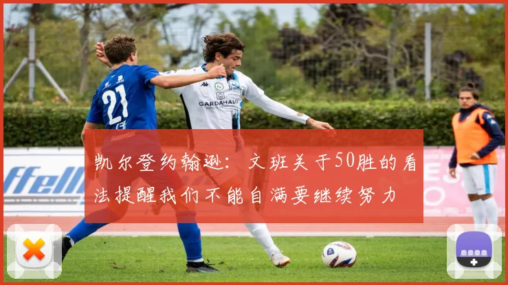 凯尔登约翰逊：文班关于50胜的看法提醒我们不能自满要继续努力