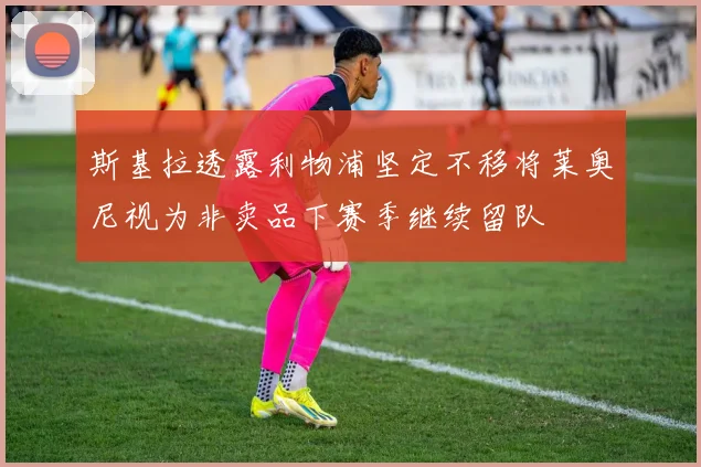 斯基拉透露利物浦坚定不移将莱奥尼视为非卖品下赛季继续留队